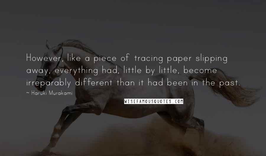 Haruki Murakami Quotes: However, like a piece of tracing paper slipping away, everything had, little by little, become irreparably different than it had been in the past.