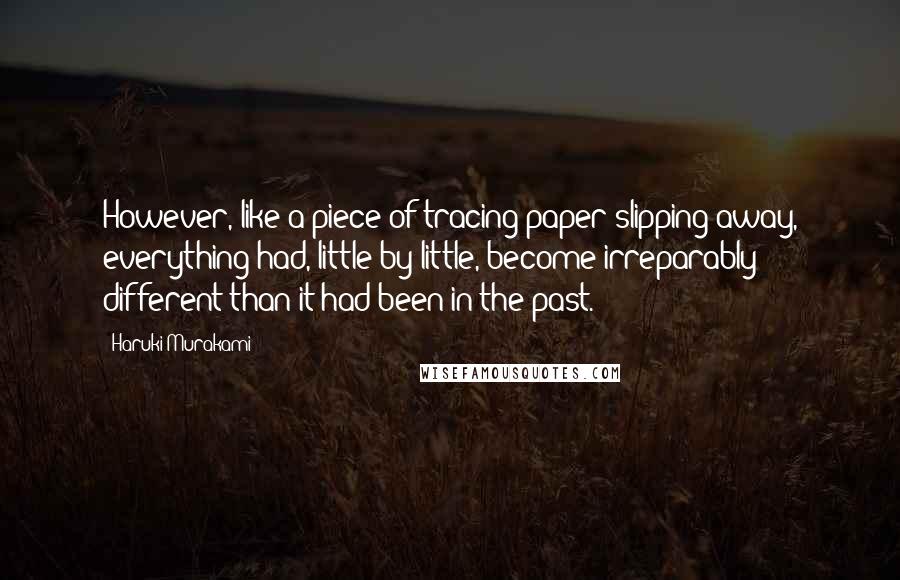 Haruki Murakami Quotes: However, like a piece of tracing paper slipping away, everything had, little by little, become irreparably different than it had been in the past.