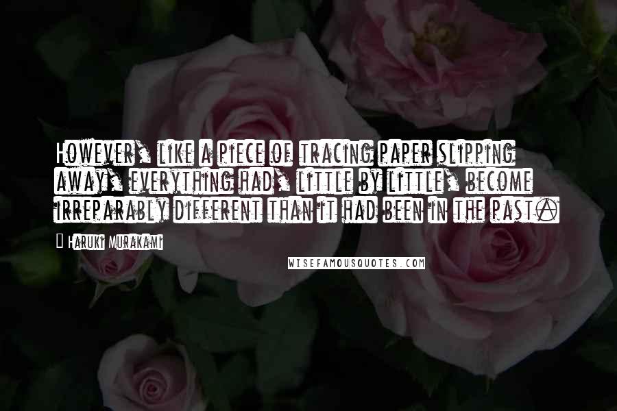 Haruki Murakami Quotes: However, like a piece of tracing paper slipping away, everything had, little by little, become irreparably different than it had been in the past.