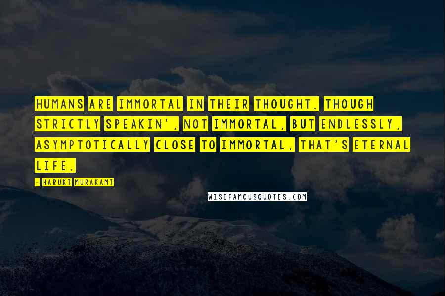 Haruki Murakami Quotes: Humans are immortal in their thought. Though strictly speakin', not immortal, but endlessly, asymptotically close to immortal. That's eternal life.