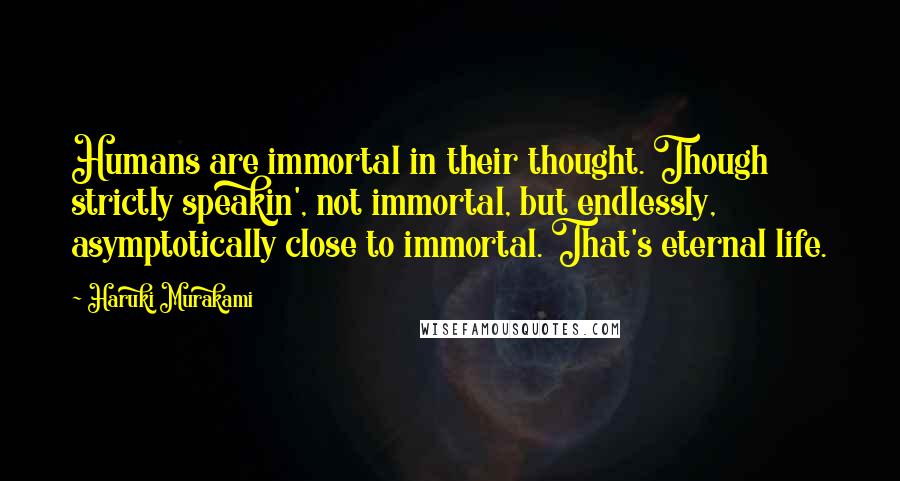 Haruki Murakami Quotes: Humans are immortal in their thought. Though strictly speakin', not immortal, but endlessly, asymptotically close to immortal. That's eternal life.