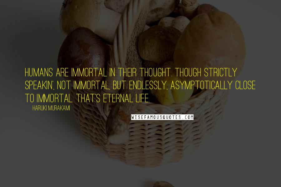 Haruki Murakami Quotes: Humans are immortal in their thought. Though strictly speakin', not immortal, but endlessly, asymptotically close to immortal. That's eternal life.