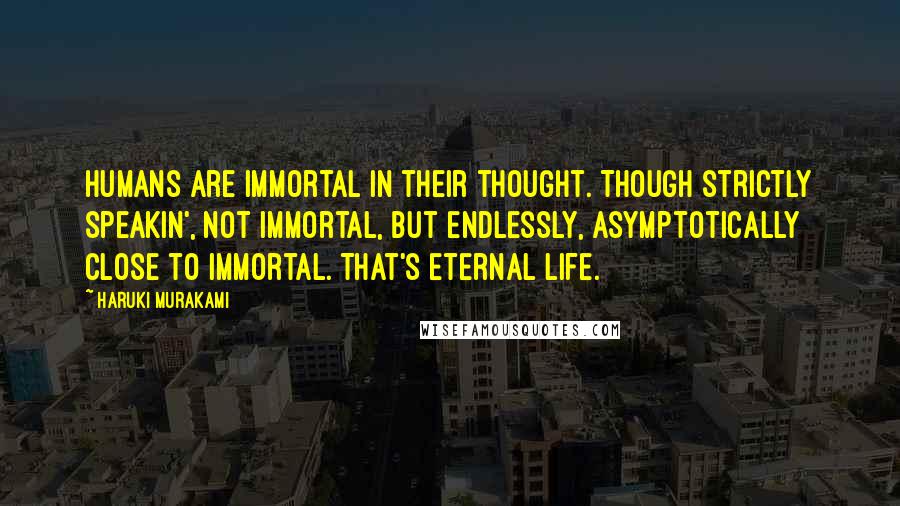 Haruki Murakami Quotes: Humans are immortal in their thought. Though strictly speakin', not immortal, but endlessly, asymptotically close to immortal. That's eternal life.