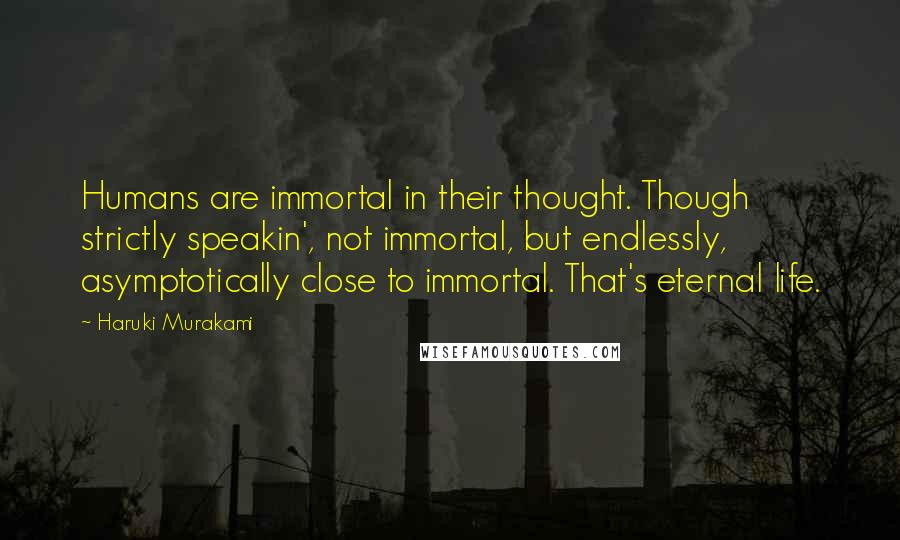 Haruki Murakami Quotes: Humans are immortal in their thought. Though strictly speakin', not immortal, but endlessly, asymptotically close to immortal. That's eternal life.