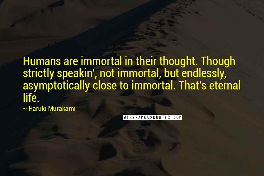 Haruki Murakami Quotes: Humans are immortal in their thought. Though strictly speakin', not immortal, but endlessly, asymptotically close to immortal. That's eternal life.