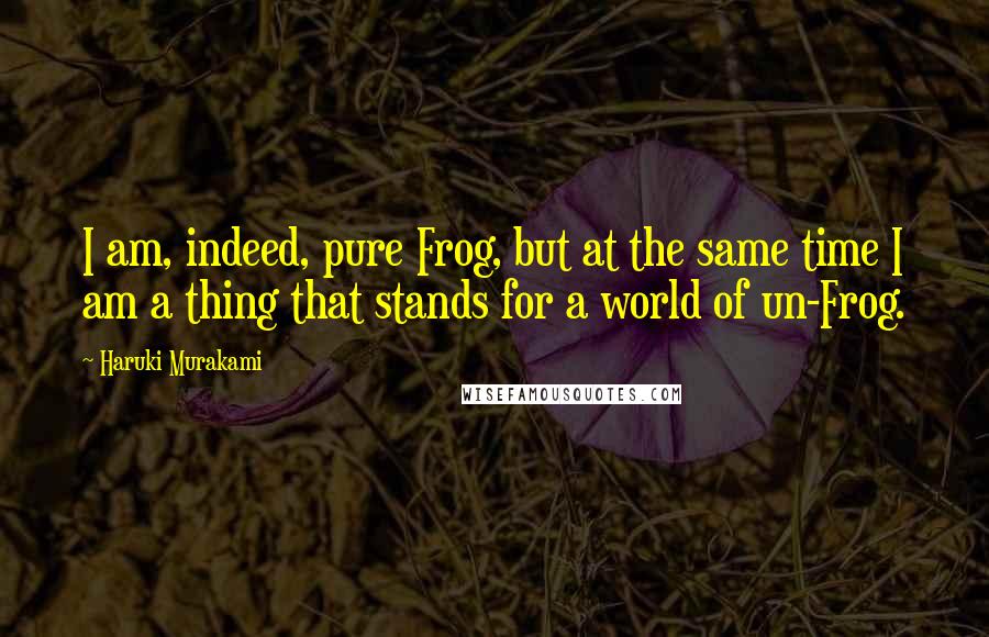 Haruki Murakami Quotes: I am, indeed, pure Frog, but at the same time I am a thing that stands for a world of un-Frog.
