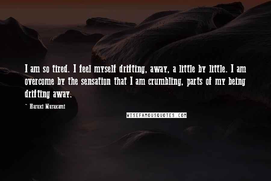 Haruki Murakami Quotes: I am so tired. I feel myself drifting, away, a little by little. I am overcome by the sensation that I am crumbling, parts of my being drifting away.