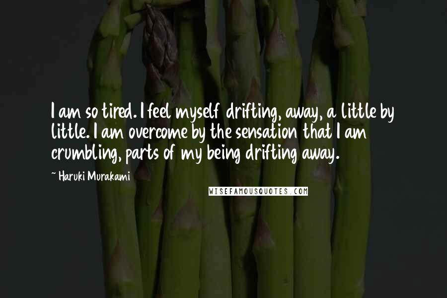 Haruki Murakami Quotes: I am so tired. I feel myself drifting, away, a little by little. I am overcome by the sensation that I am crumbling, parts of my being drifting away.