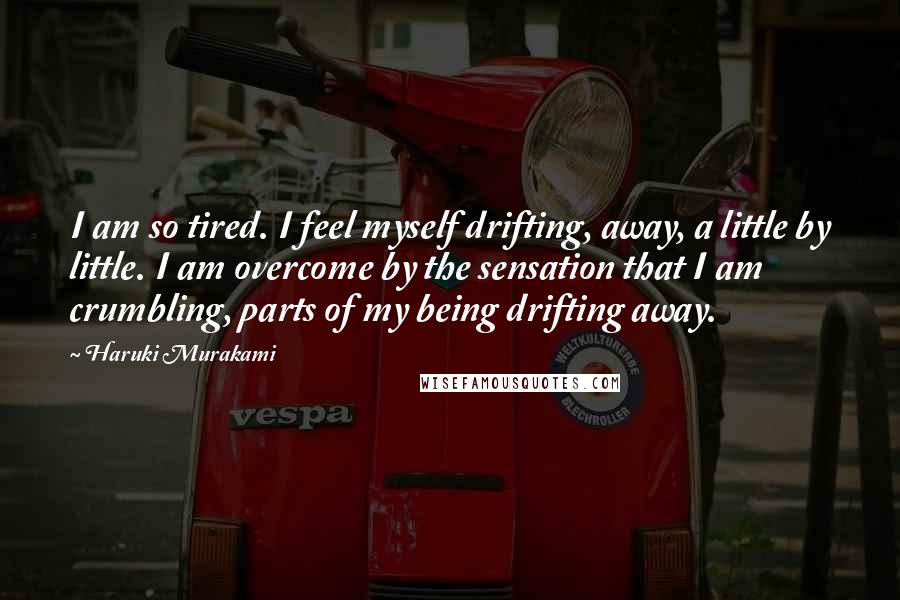 Haruki Murakami Quotes: I am so tired. I feel myself drifting, away, a little by little. I am overcome by the sensation that I am crumbling, parts of my being drifting away.