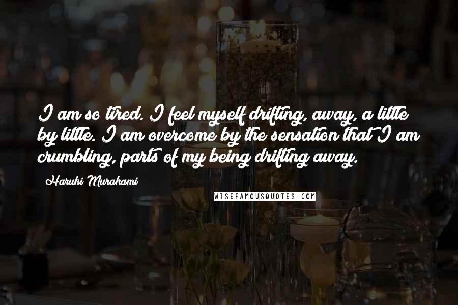Haruki Murakami Quotes: I am so tired. I feel myself drifting, away, a little by little. I am overcome by the sensation that I am crumbling, parts of my being drifting away.