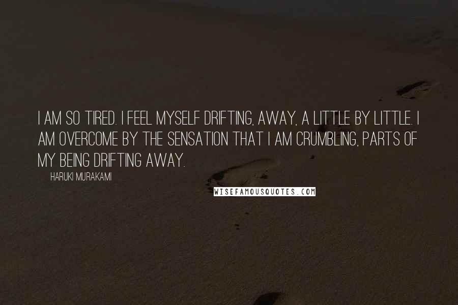 Haruki Murakami Quotes: I am so tired. I feel myself drifting, away, a little by little. I am overcome by the sensation that I am crumbling, parts of my being drifting away.