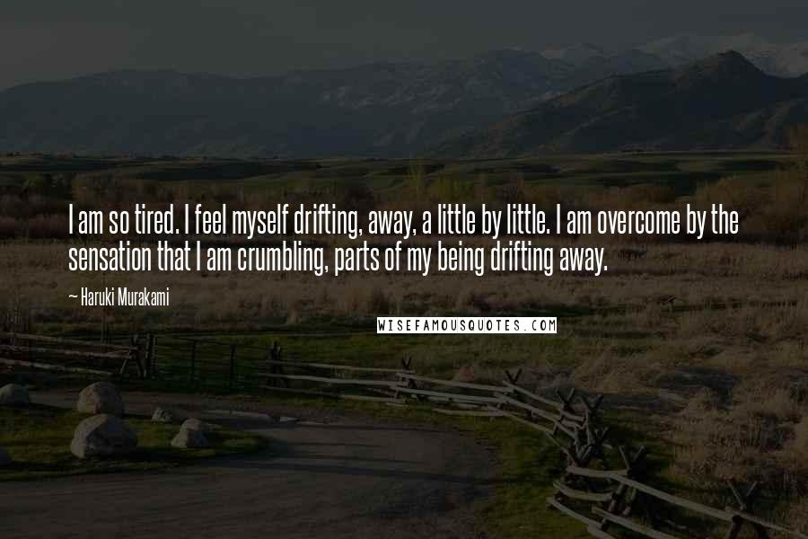 Haruki Murakami Quotes: I am so tired. I feel myself drifting, away, a little by little. I am overcome by the sensation that I am crumbling, parts of my being drifting away.