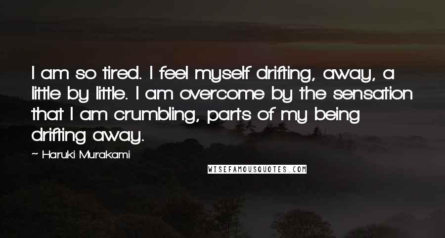 Haruki Murakami Quotes: I am so tired. I feel myself drifting, away, a little by little. I am overcome by the sensation that I am crumbling, parts of my being drifting away.