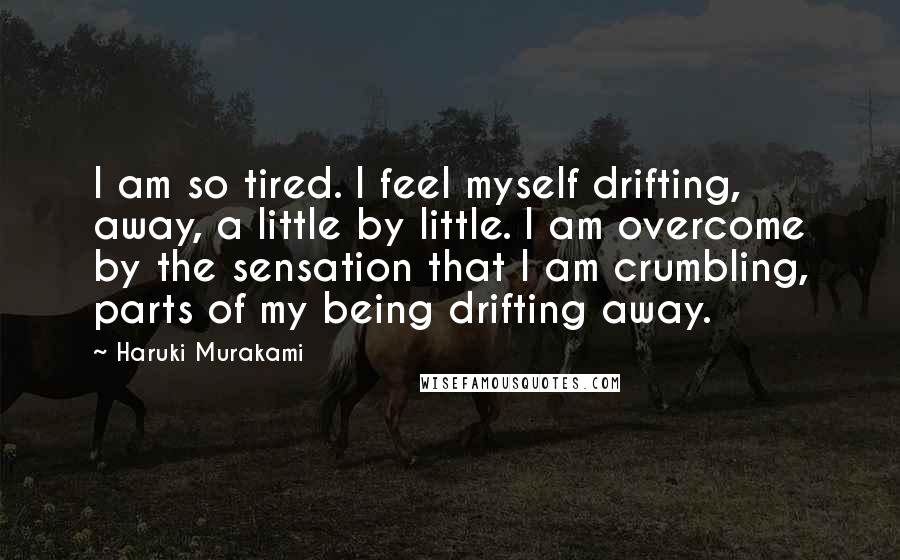 Haruki Murakami Quotes: I am so tired. I feel myself drifting, away, a little by little. I am overcome by the sensation that I am crumbling, parts of my being drifting away.