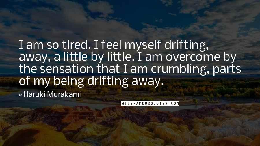 Haruki Murakami Quotes: I am so tired. I feel myself drifting, away, a little by little. I am overcome by the sensation that I am crumbling, parts of my being drifting away.