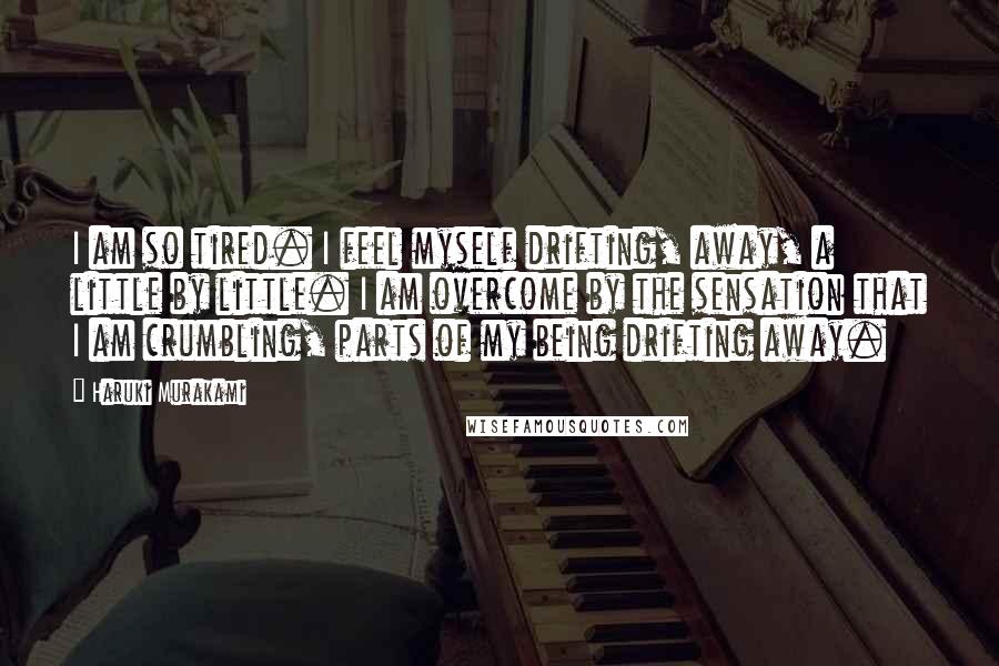 Haruki Murakami Quotes: I am so tired. I feel myself drifting, away, a little by little. I am overcome by the sensation that I am crumbling, parts of my being drifting away.