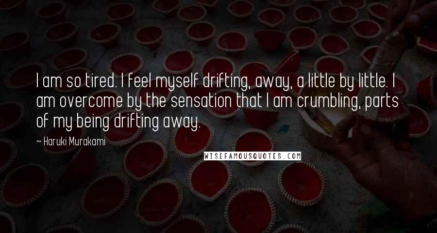 Haruki Murakami Quotes: I am so tired. I feel myself drifting, away, a little by little. I am overcome by the sensation that I am crumbling, parts of my being drifting away.