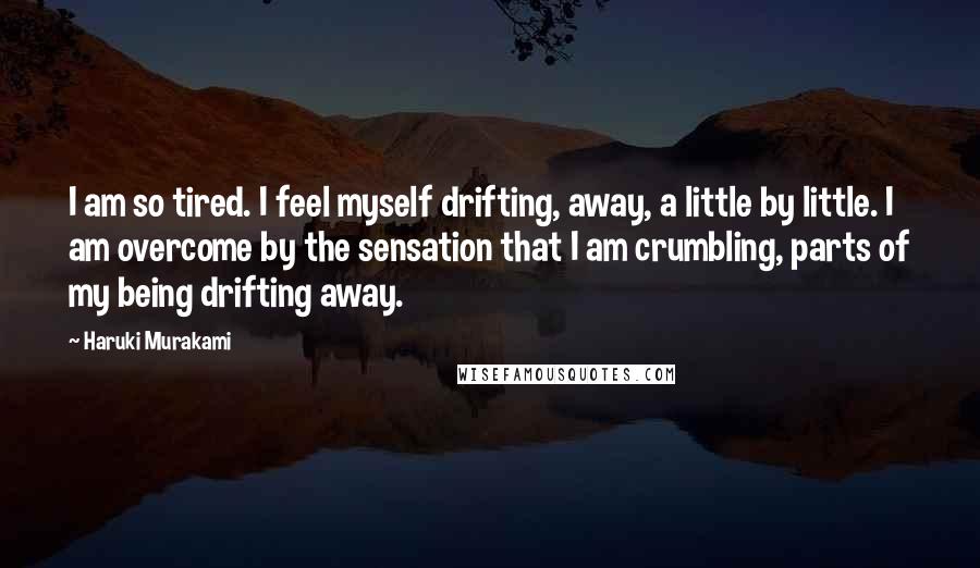 Haruki Murakami Quotes: I am so tired. I feel myself drifting, away, a little by little. I am overcome by the sensation that I am crumbling, parts of my being drifting away.