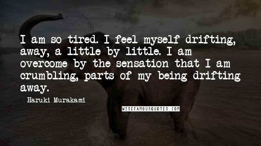 Haruki Murakami Quotes: I am so tired. I feel myself drifting, away, a little by little. I am overcome by the sensation that I am crumbling, parts of my being drifting away.