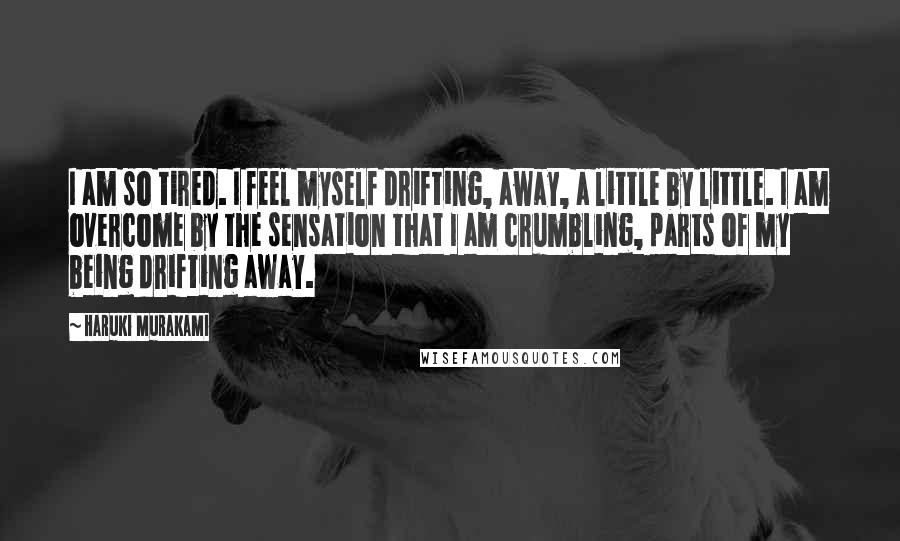 Haruki Murakami Quotes: I am so tired. I feel myself drifting, away, a little by little. I am overcome by the sensation that I am crumbling, parts of my being drifting away.