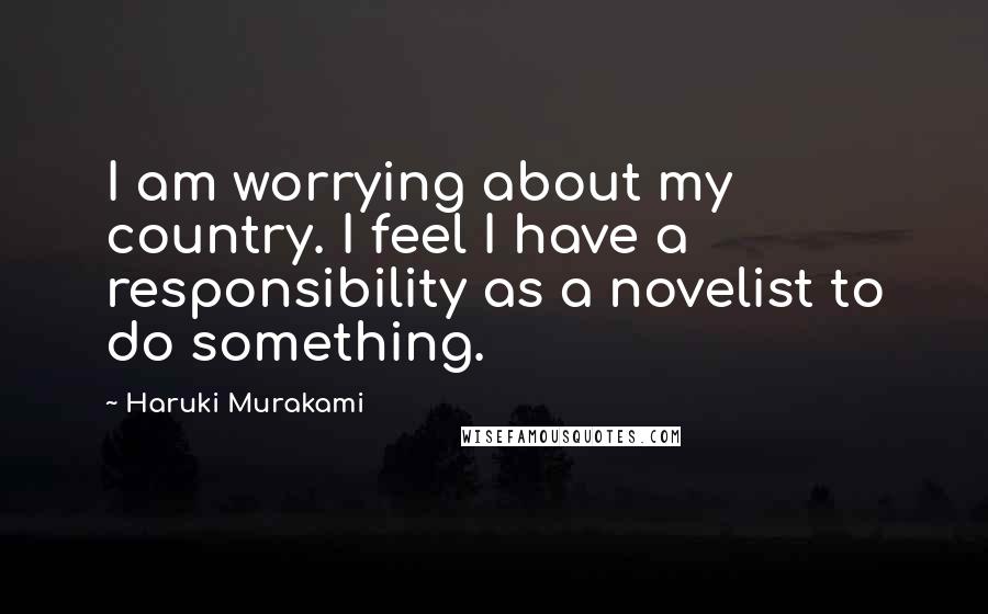 Haruki Murakami Quotes: I am worrying about my country. I feel I have a responsibility as a novelist to do something.