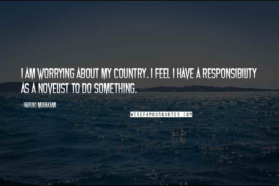 Haruki Murakami Quotes: I am worrying about my country. I feel I have a responsibility as a novelist to do something.