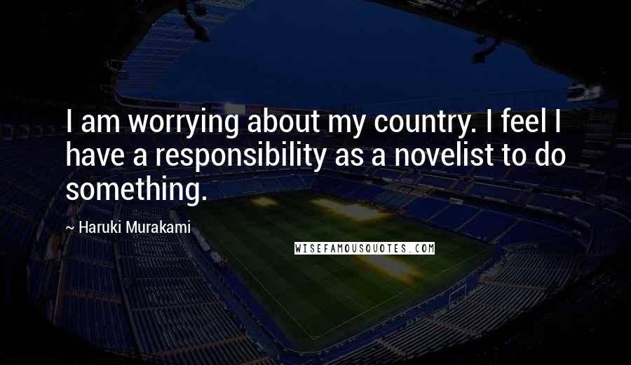 Haruki Murakami Quotes: I am worrying about my country. I feel I have a responsibility as a novelist to do something.