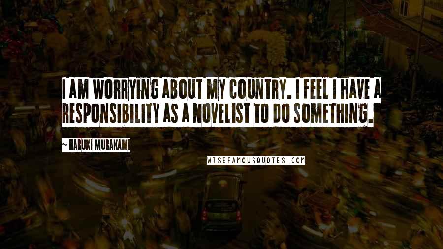 Haruki Murakami Quotes: I am worrying about my country. I feel I have a responsibility as a novelist to do something.