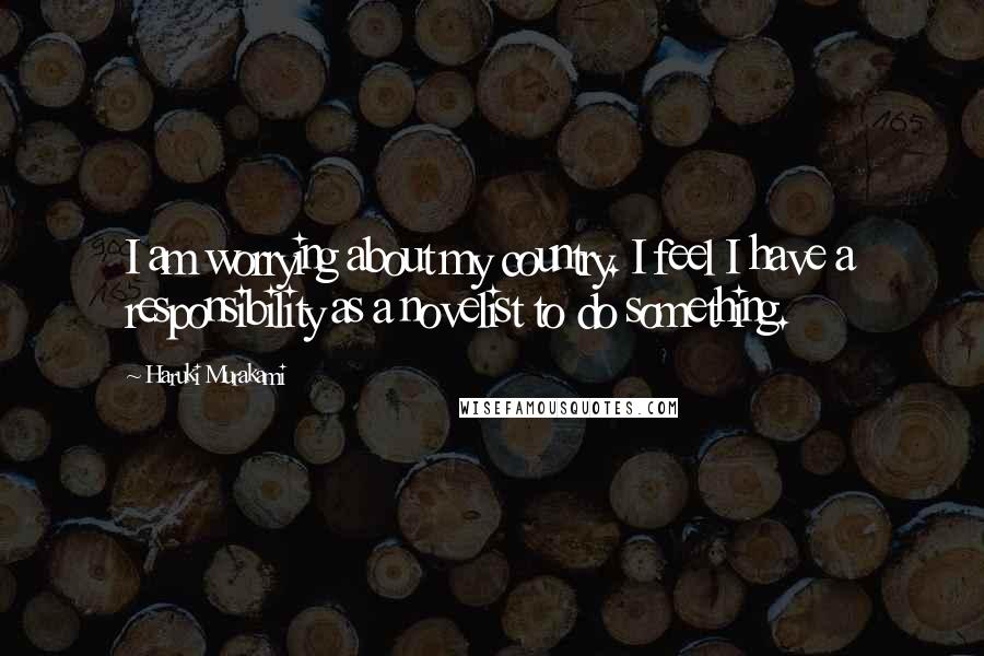 Haruki Murakami Quotes: I am worrying about my country. I feel I have a responsibility as a novelist to do something.