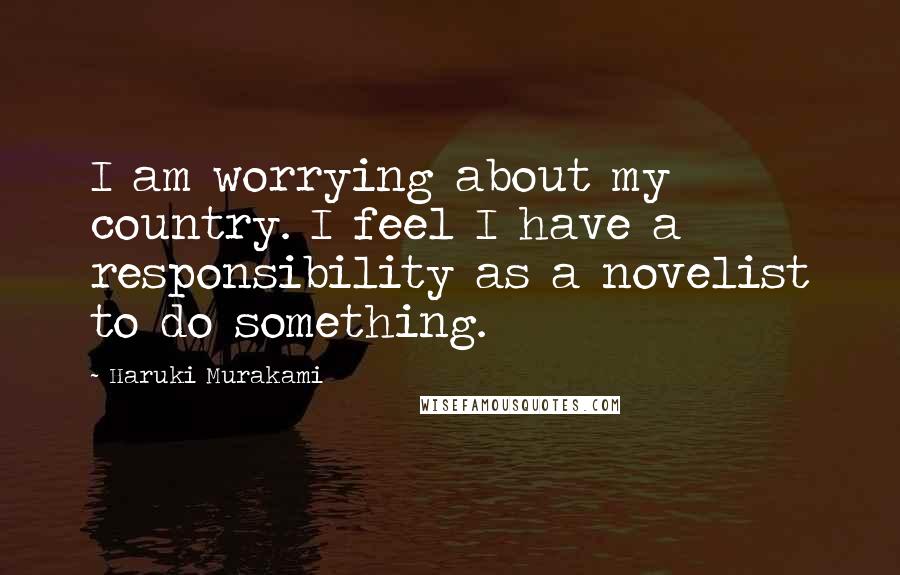 Haruki Murakami Quotes: I am worrying about my country. I feel I have a responsibility as a novelist to do something.