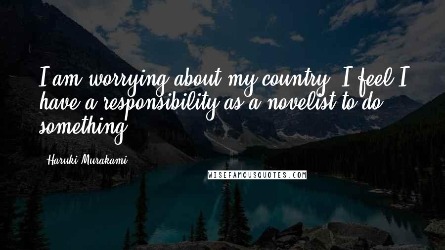 Haruki Murakami Quotes: I am worrying about my country. I feel I have a responsibility as a novelist to do something.