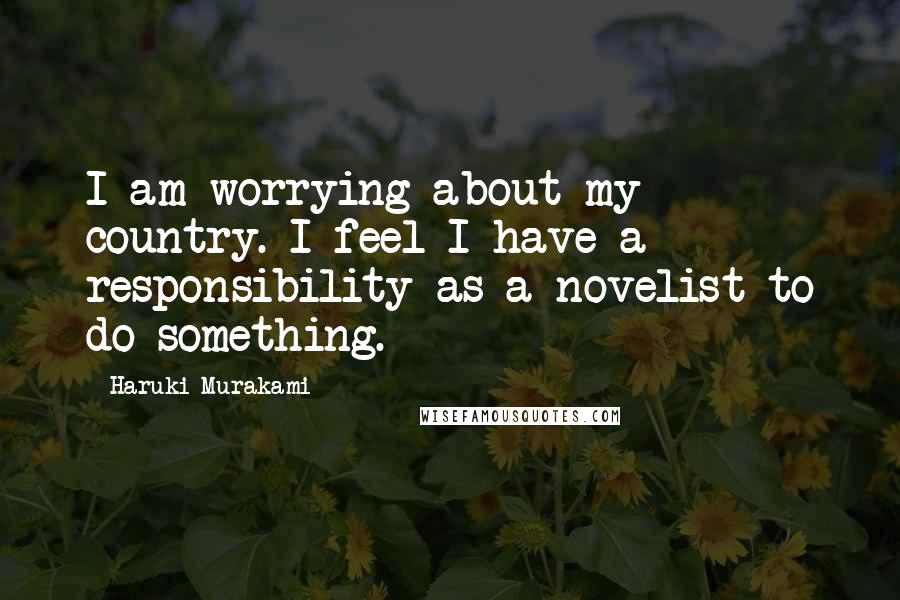 Haruki Murakami Quotes: I am worrying about my country. I feel I have a responsibility as a novelist to do something.