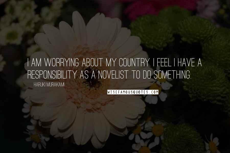 Haruki Murakami Quotes: I am worrying about my country. I feel I have a responsibility as a novelist to do something.