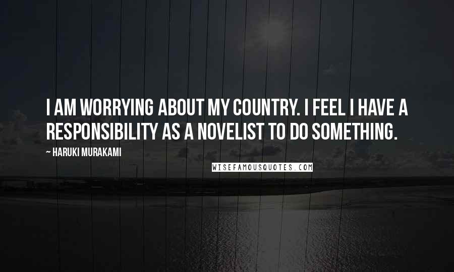 Haruki Murakami Quotes: I am worrying about my country. I feel I have a responsibility as a novelist to do something.