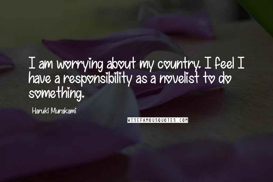 Haruki Murakami Quotes: I am worrying about my country. I feel I have a responsibility as a novelist to do something.