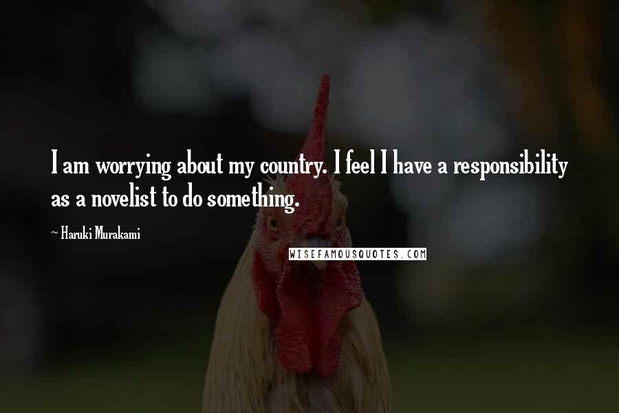 Haruki Murakami Quotes: I am worrying about my country. I feel I have a responsibility as a novelist to do something.