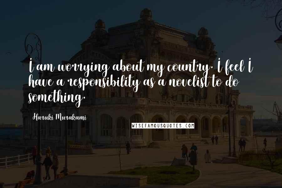 Haruki Murakami Quotes: I am worrying about my country. I feel I have a responsibility as a novelist to do something.