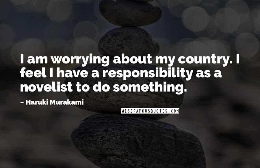 Haruki Murakami Quotes: I am worrying about my country. I feel I have a responsibility as a novelist to do something.