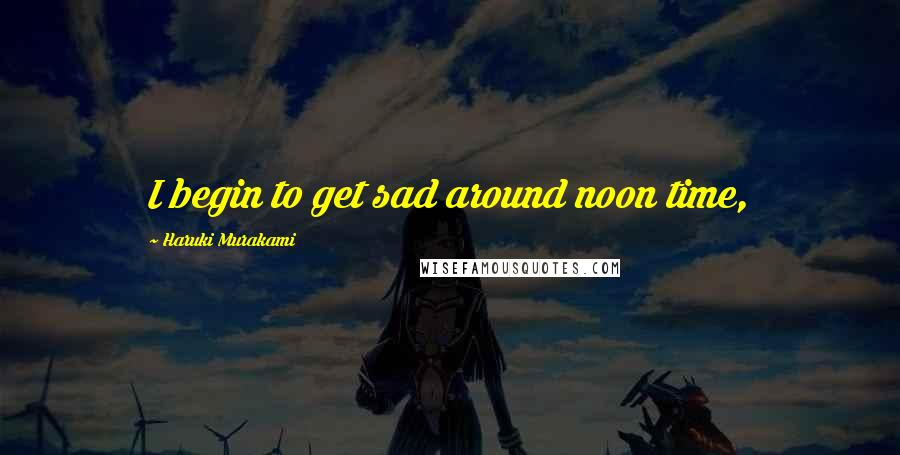 Haruki Murakami Quotes: I begin to get sad around noon time,