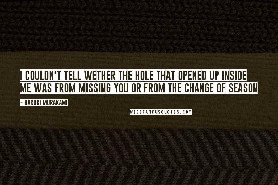 Haruki Murakami Quotes: I couldn't tell wether the hole that opened up inside me was from missing you or from the change of season