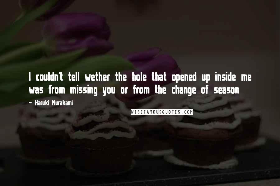 Haruki Murakami Quotes: I couldn't tell wether the hole that opened up inside me was from missing you or from the change of season