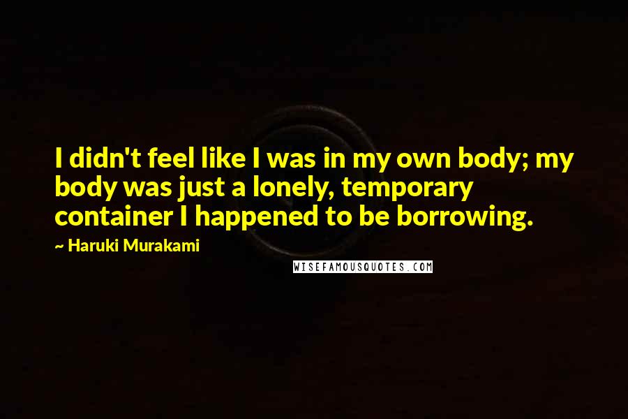 Haruki Murakami Quotes: I didn't feel like I was in my own body; my body was just a lonely, temporary container I happened to be borrowing.