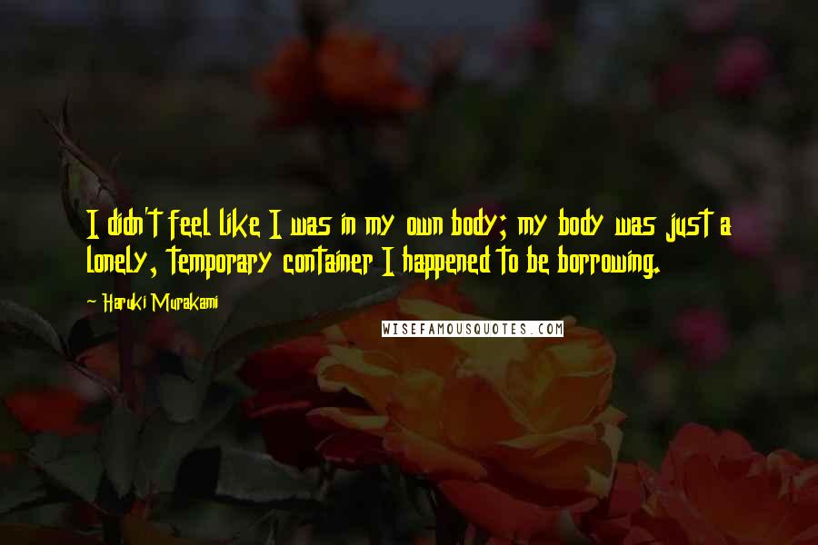 Haruki Murakami Quotes: I didn't feel like I was in my own body; my body was just a lonely, temporary container I happened to be borrowing.