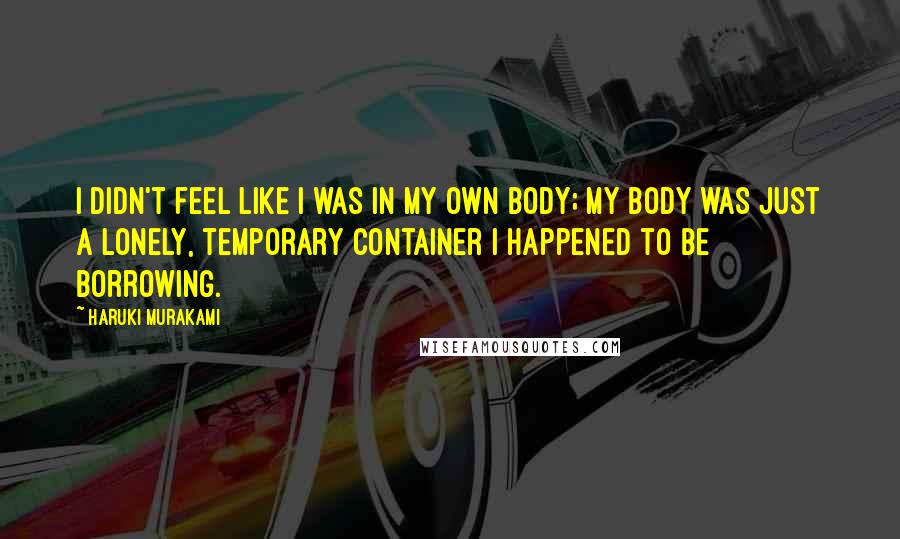 Haruki Murakami Quotes: I didn't feel like I was in my own body; my body was just a lonely, temporary container I happened to be borrowing.