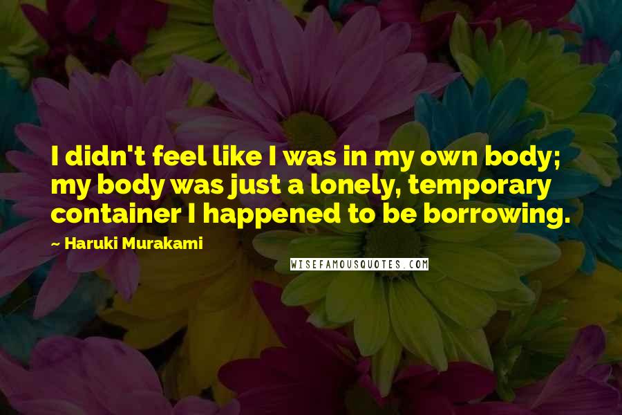 Haruki Murakami Quotes: I didn't feel like I was in my own body; my body was just a lonely, temporary container I happened to be borrowing.