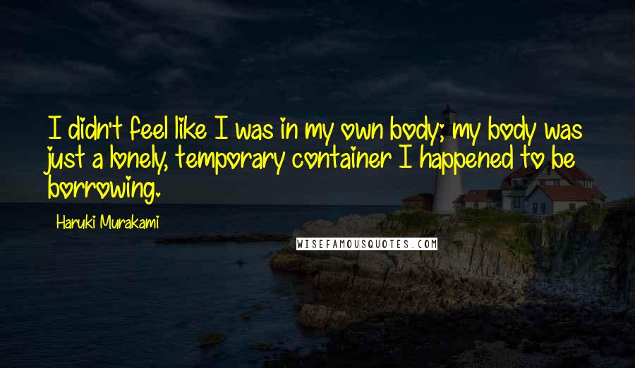 Haruki Murakami Quotes: I didn't feel like I was in my own body; my body was just a lonely, temporary container I happened to be borrowing.