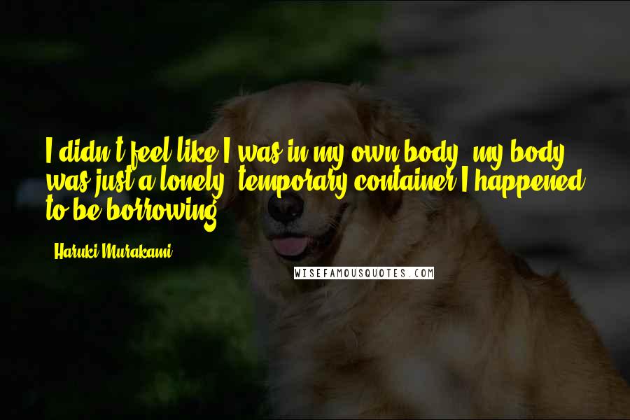 Haruki Murakami Quotes: I didn't feel like I was in my own body; my body was just a lonely, temporary container I happened to be borrowing.