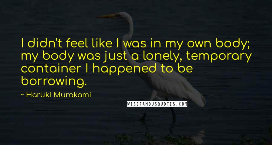 Haruki Murakami Quotes: I didn't feel like I was in my own body; my body was just a lonely, temporary container I happened to be borrowing.