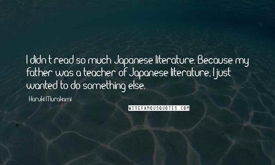 Haruki Murakami Quotes: I didn't read so much Japanese literature. Because my father was a teacher of Japanese literature, I just wanted to do something else.