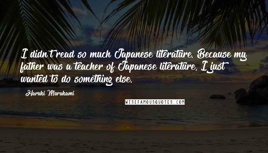 Haruki Murakami Quotes: I didn't read so much Japanese literature. Because my father was a teacher of Japanese literature, I just wanted to do something else.